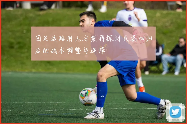 国足边路用人方案再探讨武磊回归后的战术调整与选择
