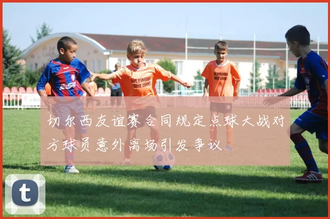 切尔西友谊赛合同规定点球大战对方球员意外离场引发争议