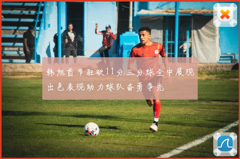 韩旭首节狂砍11分三分球全中展现出色表现助力球队奋勇争先