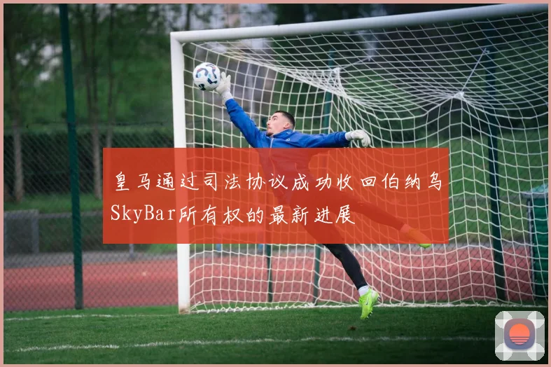 皇马通过司法协议成功收回伯纳乌SkyBar所有权的最新进展