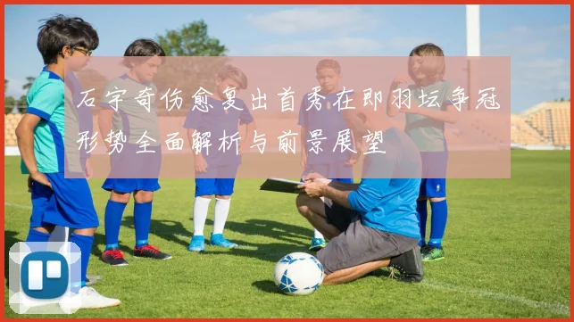 石宇奇伤愈复出首秀在即羽坛争冠形势全面解析与前景展望