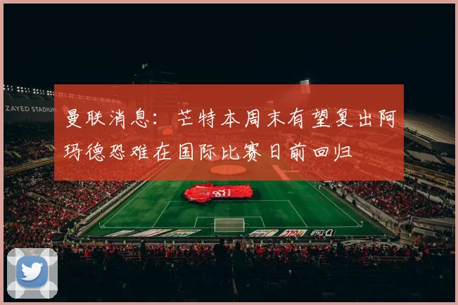 曼联消息：芒特本周末有望复出阿玛德恐难在国际比赛日前回归