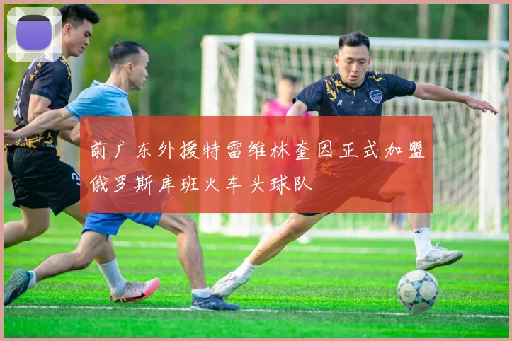前广东外援特雷维林奎因正式加盟俄罗斯库班火车头球队