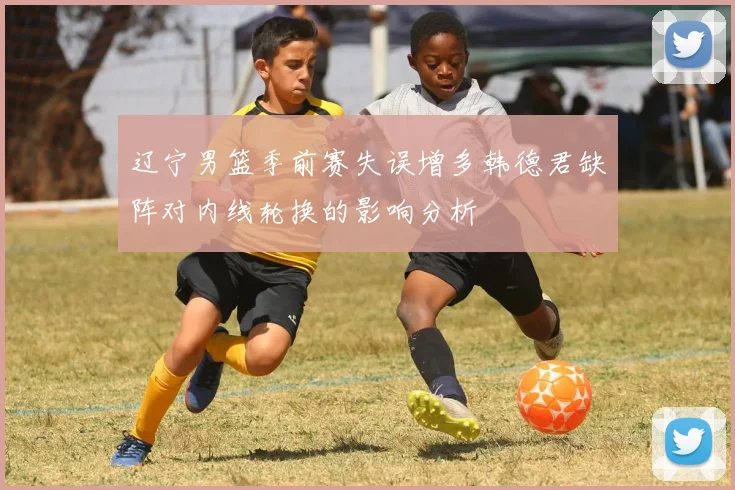 辽宁男篮季前赛失误增多韩德君缺阵对内线轮换的影响分析