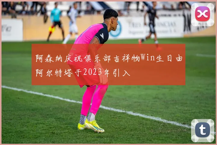 阿森纳庆祝俱乐部吉祥物Win生日由阿尔特塔于2023年引入