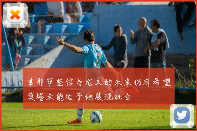基耶萨坚信与尤文的未来仍有希望莫塔未能给予他展现机会