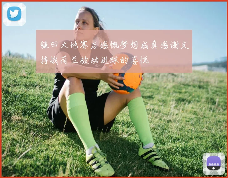 镰田大地赛后感慨梦想成真感谢支持战荷兰被动进球的喜悦