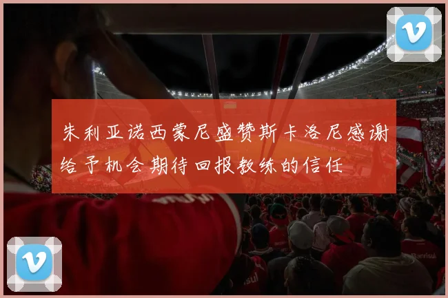朱利亚诺西蒙尼盛赞斯卡洛尼感谢给予机会期待回报教练的信任