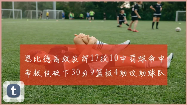 恩比德高效发挥17投10中罚球命中率极佳砍下30分9篮板4助攻助球队获胜