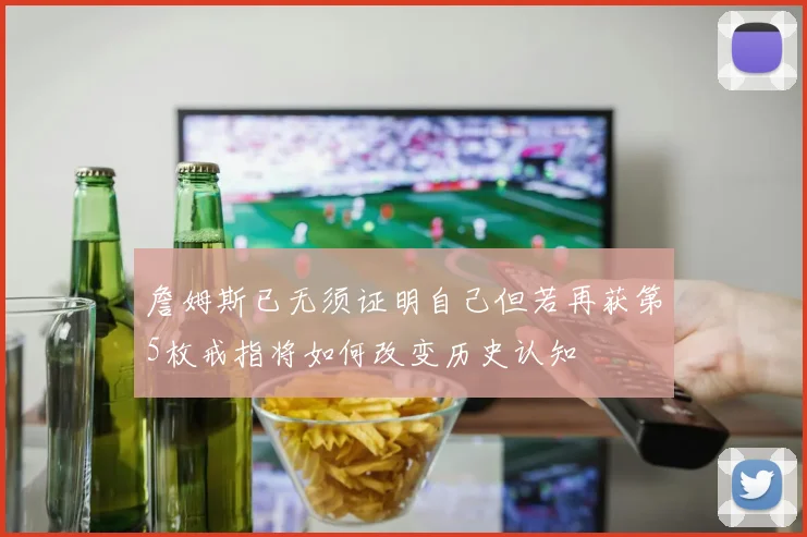 詹姆斯已无须证明自己但若再获第5枚戒指将如何改变历史认知