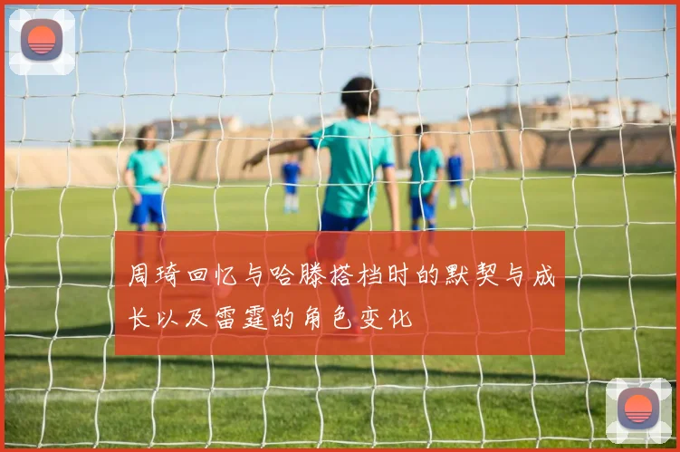 周琦回忆与哈滕搭档时的默契与成长以及雷霆的角色变化