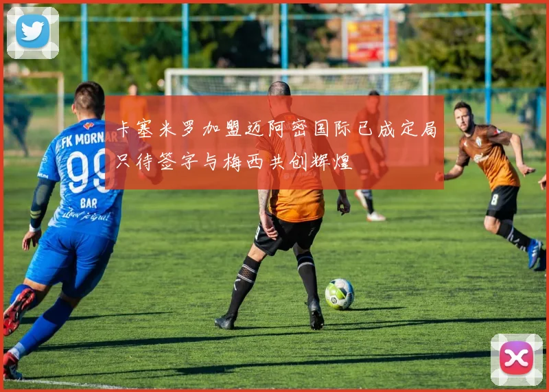 卡塞米罗加盟迈阿密国际已成定局只待签字与梅西共创辉煌
