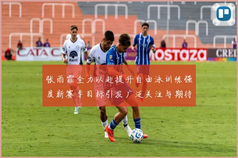 张雨霏全力以赴提升自由泳训练强度新赛季目标引发广泛关注与期待