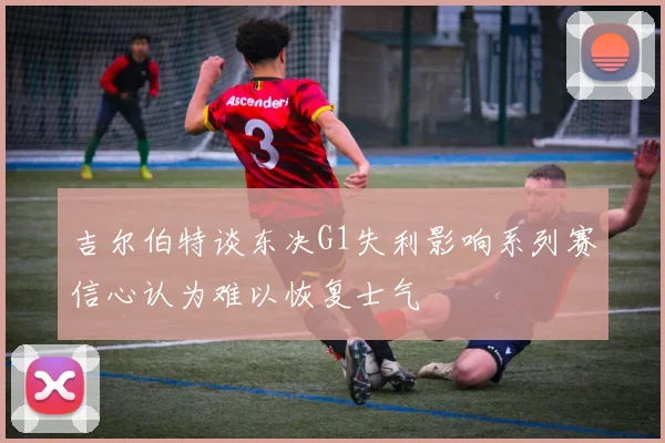 吉尔伯特谈东决G1失利影响系列赛信心认为难以恢复士气