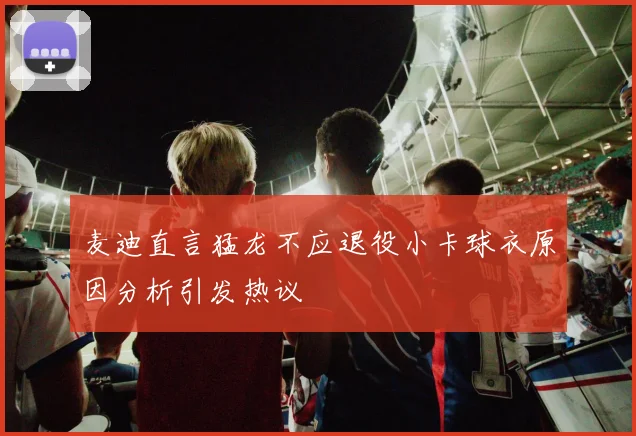 麦迪直言猛龙不应退役小卡球衣原因分析引发热议
