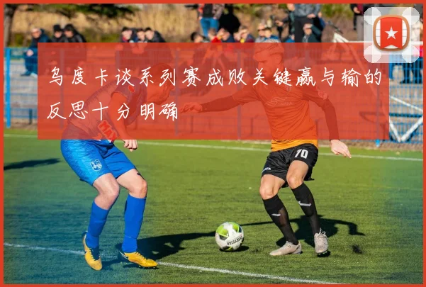 乌度卡谈系列赛成败关键赢与输的反思十分明确