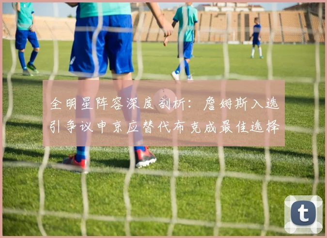 全明星阵容深度剖析：詹姆斯入选引争议申京应替代布克成最佳选择