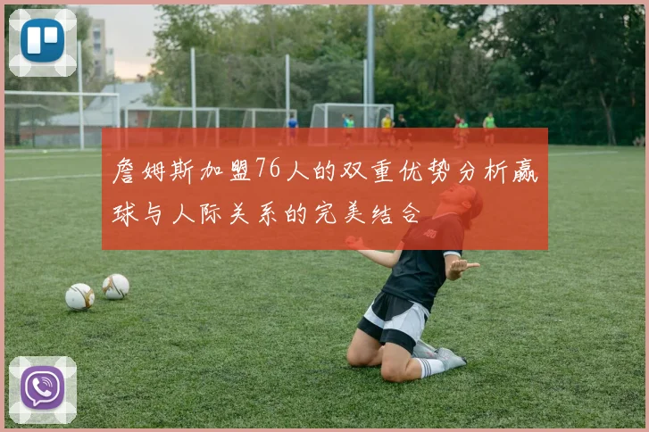 詹姆斯加盟76人的双重优势分析赢球与人际关系的完美结合