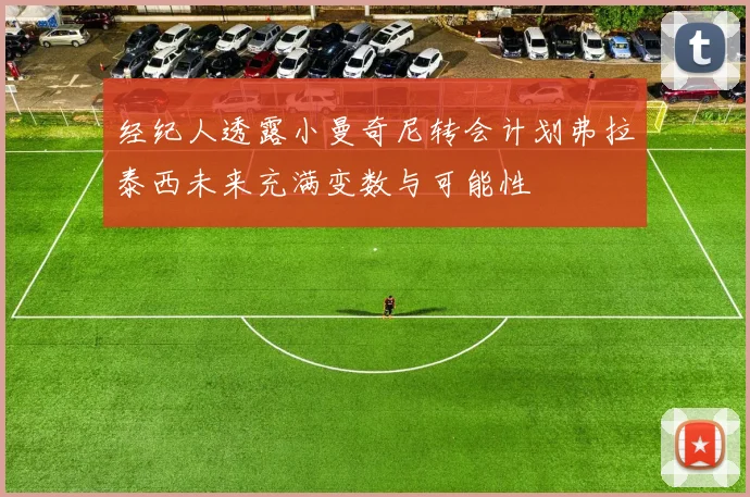 经纪人透露小曼奇尼转会计划弗拉泰西未来充满变数与可能性