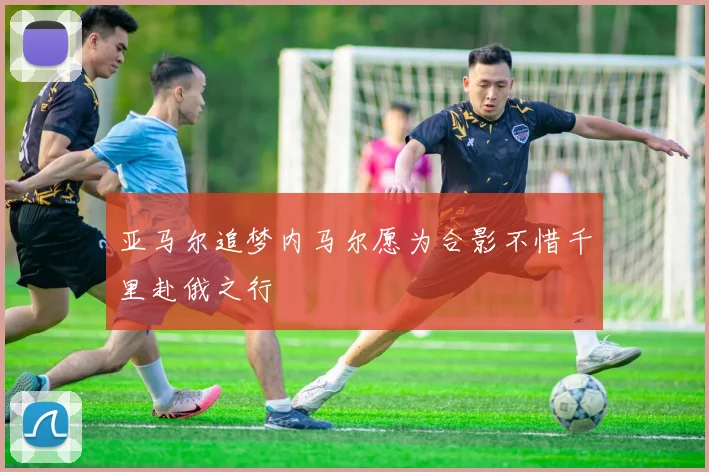 亚马尔追梦内马尔愿为合影不惜千里赴俄之行