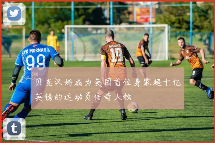 贝克汉姆成为英国首位身家超十亿英镑的运动员传奇人物